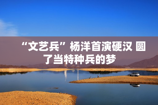 “文艺兵”杨洋首演硬汉 圆了当特种兵的梦