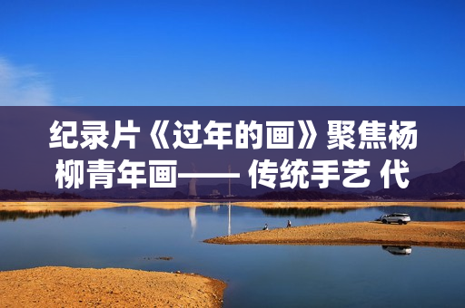 纪录片《过年的画》聚焦杨柳青年画—— 传统手艺 代代传承