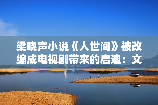 梁晓声小说《人世间》被改编成电视剧带来的启迪:文学与影视应当若何互相借力? 梁晓声小说《人世间》被改编成电视剧带来的启迪:文学与影视应当若何互相借力?