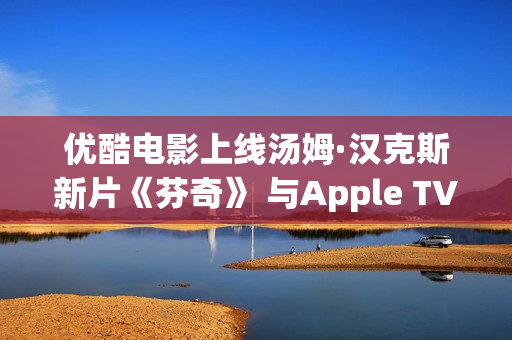 优酷电影上线汤姆·汉克斯新片《芬奇》 与Apple TV+全球线上刊行