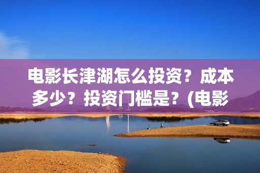 电影长津湖怎么投资?成本多少?投资门槛是?(电影长津湖咋样) 电影长津湖怎么投资?成本多少?投资门槛是?(电影长津湖咋样)
