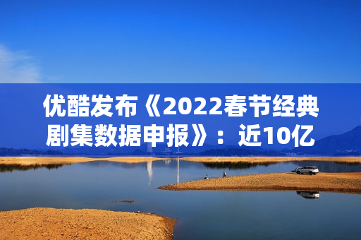 优酷发布《2022春节经典剧集数据申报》:近10亿人次重温经典,文明跨年成新趋向 优酷发布《2022春节经典剧集数据申报》:近10亿人次重温经典,文明跨年成新趋向