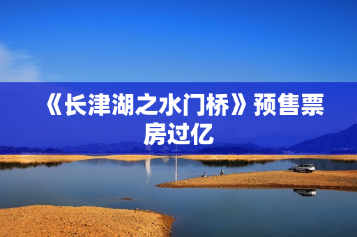 《长津湖之水门桥》预售票房过亿 《长津湖之水门桥》预售票房过亿