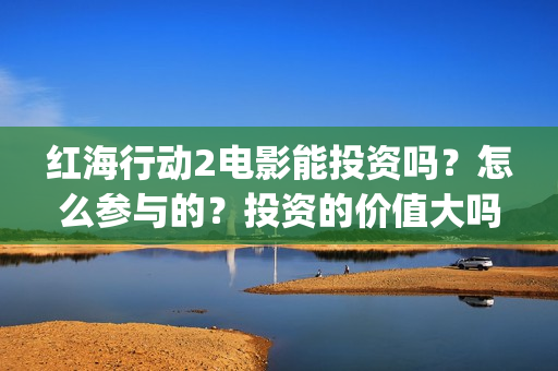 红海行动2电影能投资吗？怎么参与的？投资的价值大吗？(红海行动2电影播放在线观看)