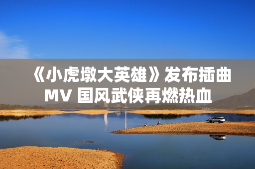 《小虎墩大英雄》发布插曲MV 国风武侠再燃热血