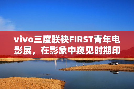 vivo三度联袂FIRST青年电影展,在影象中窥见时期印记与人文关心 vivo三度联袂FIRST青年电影展,在影象中窥见时期印记与人文关心