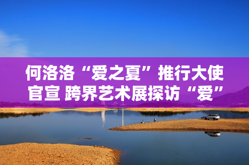 何洛洛“爱之夏”推行大使官宣 跨界艺术展探访“爱”的有限能够 何洛洛“爱之夏”推行大使官宣 跨界艺术展探访“爱”的有限能够