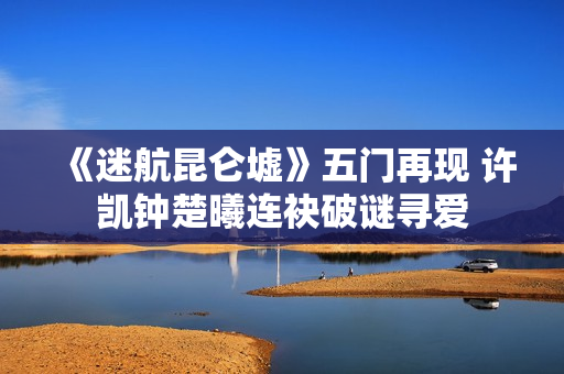 《迷航昆仑墟》五门再现 许凯钟楚曦连袂破谜寻爱