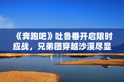 《奔跑吧》吐鲁番开启限时应战,兄弟团穿越沙漠尽显浪漫友谊 《奔跑吧》吐鲁番开启限时应战,兄弟团穿越沙漠尽显浪漫友谊