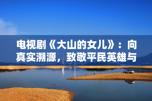 电视剧《大山的女儿》：向真实溯源，致敬平民英雄与时代楷模