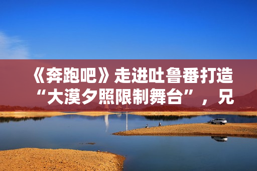 《奔跑吧》走进吐鲁番打造“大漠夕照限制舞台”，兄弟团应战蔡徐坤新歌跳舞