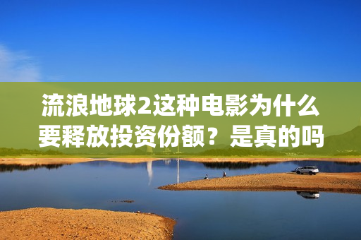 流浪地球2这种电影为什么要释放投资份额？是真的吗？找谁投资？(流浪地球2什么)