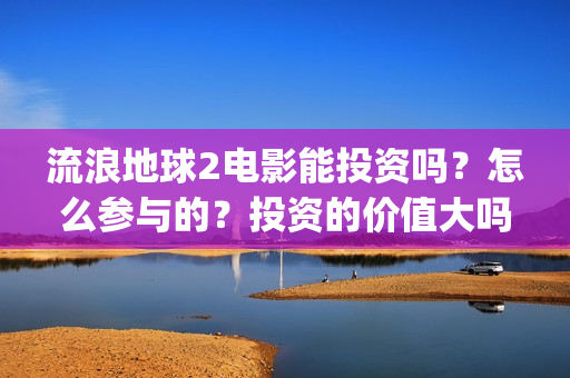 流浪地球2电影能投资吗？怎么参与的？投资的价值大吗？(流浪地球2电影在线观看免费播放)
