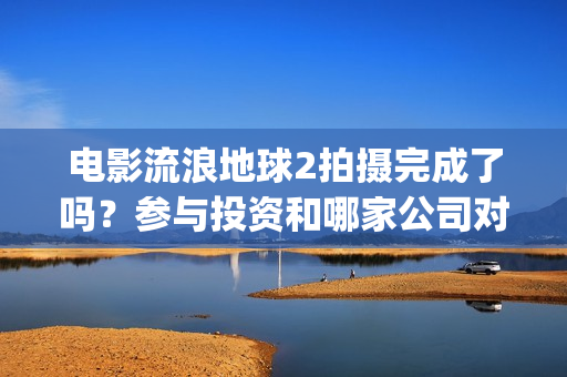 电影流浪地球2拍摄完成了吗？参与投资和哪家公司对接？制造成本多少(电影流浪地球2首映式明星云集完整视频)