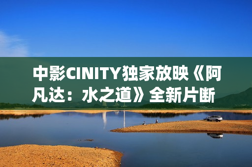 中影CINITY独家放映《阿凡达：水之道》全新片断 荣获CineEurope迥殊手艺成就奖
