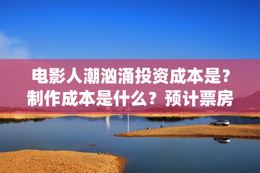 电影人潮汹涌投资成本是?制作成本是什么?预计票房能有多少?(影片人潮汹涌) 电影人潮汹涌投资成本是?制作成本是什么?预计票房能有多少?(影片人潮汹涌)