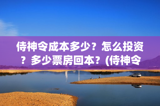 侍神令成本多少？怎么投资？多少票房回本？(侍神令收回成本了吗)