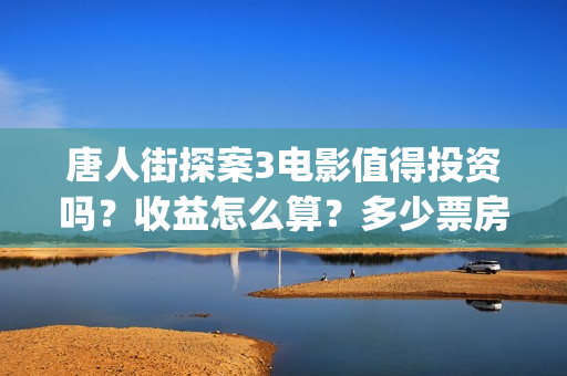 唐人街探案3电影值得投资吗？收益怎么算？多少票房能回本？(唐人街探案3电影演员表)
