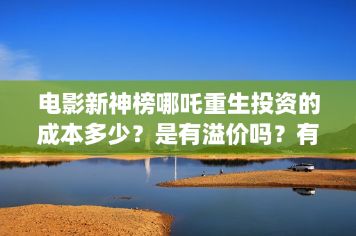 电影新神榜哪吒重生投资的成本多少？是有溢价吗？有哪些投资价值体现？(新神榜哪吒重生电影在线播放)