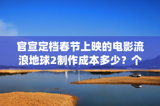 官宣定档春节上映的电影流浪地球2制作成本多少？个人可以参与投资吗(春节档 预售)