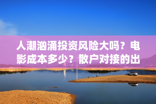 人潮汹涌投资风险大吗？电影成本多少？散户对接的出品方真实吗？(人潮汹涌投资额)