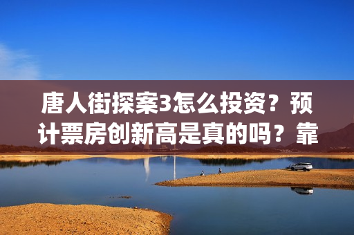 唐人街探案3怎么投资？预计票房创新高是真的吗？靠谱吗？(唐人街探案怎么一部不如一部)