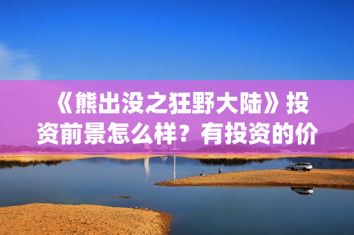  《熊出没之狂野大陆》投资前景怎么样？有投资的价值吗？怎么投资？ (熊出没之狂野大陆电影)