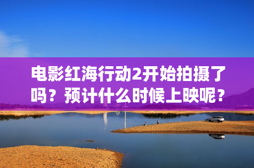电影红海行动2开始拍摄了吗？预计什么时候上映呢？投资可以参与了吗(电影红海行动2图片)