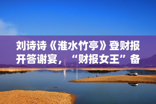 刘诗诗《淮水竹亭》登财报开答谢宴，“财报女王”备受市场认可(刘诗诗《淮水竹亭》歌曲)