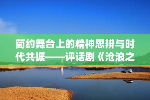 简约舞台上的精神思辨与时代共振——评话剧《沧浪之水》(简约舞台上的精彩片段)
