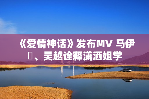 《爱情神话》发布MV 马伊琍、吴越诠释潇洒姐学