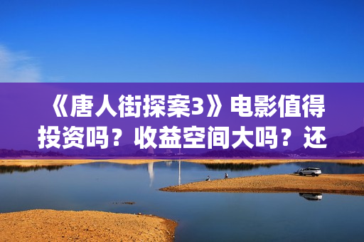 《唐人街探案3》电影值得投资吗?收益空间大吗?还有份额吗?(唐人街探案3演员表) 《唐人街探案3》电影值得投资吗?收益空间大吗?还有份额吗?(唐人街探案3演员表)