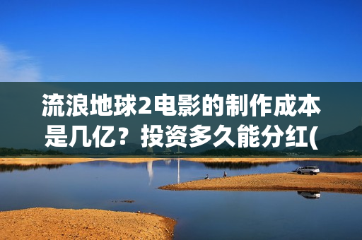 流浪地球2电影的制作成本是几亿？投资多久能分红(流浪地球2电影免费观看完整版)