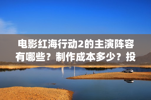 电影红海行动2的主演阵容有哪些？制作成本多少？投资会有收益保障吗(电影红海行动2虎鲸)