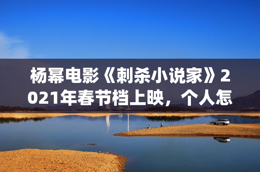 杨幂电影《刺杀小说家》2021年春节档上映，个人怎么参投资？(杨幂电影《刺杀》演员表)