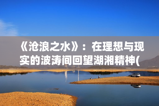 《沧浪之水》：在理想与现实的波涛间回望湖湘精神(沧浪之水清可濯缨,沧浪之水浊可濯足)