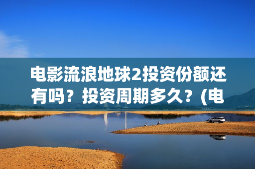 电影流浪地球2投资份额还有吗？投资周期多久？(电影流浪地球2演员表)