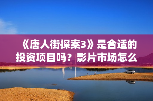 《唐人街探案3》是合适的投资项目吗？影片市场怎么分析？怎么投资正规？(唐人街探案3演员表)