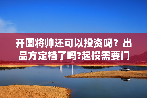 开国将帅还可以投资吗？出品方定档了吗?起投需要门槛吗？(开国将军还有没有)