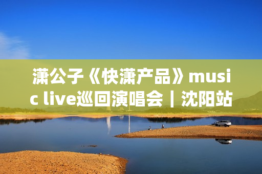 潇公子《快潇产品》music live巡回演唱会｜沈阳站圆满落幕(潇公子的原创歌曲)