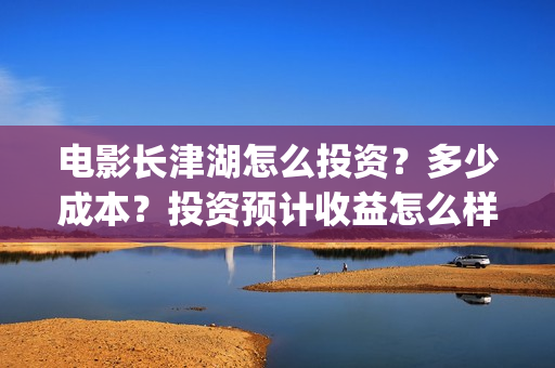 电影长津湖怎么投资？多少成本？投资预计收益怎么样？(电影《长津湖》怎么样)