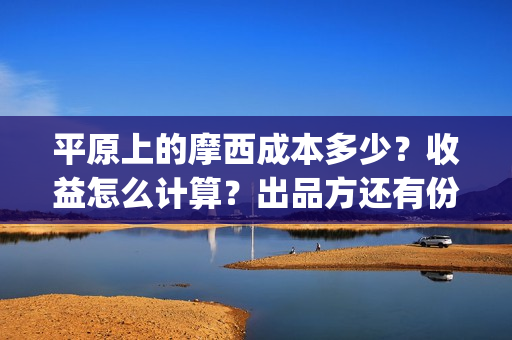 平原上的摩西成本多少？收益怎么计算？出品方还有份额吗？(平原上的摩西收录)