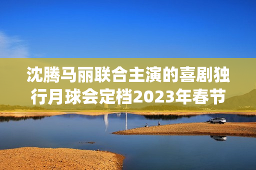 沈腾马丽联合主演的喜剧独行月球会定档2023年春节档吗？会有高票房吗(沈腾搭挡马丽)