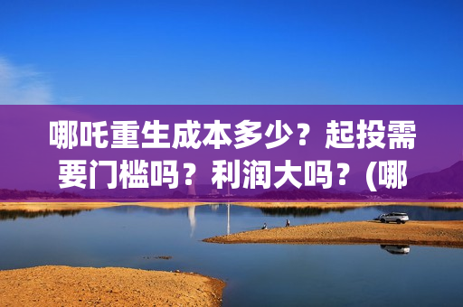 哪吒重生成本多少？起投需要门槛吗？利润大吗？(哪吒重生 成本)
