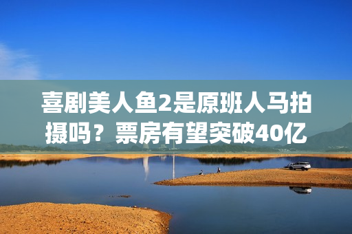 喜剧美人鱼2是原班人马拍摄吗？票房有望突破40亿吗？可以投资吗？(美人鱼2综艺)