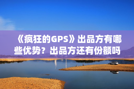 《疯狂的GPS》出品方有哪些优势？出品方还有份额吗？靠谱吗？(疯狂的gps预计票房)