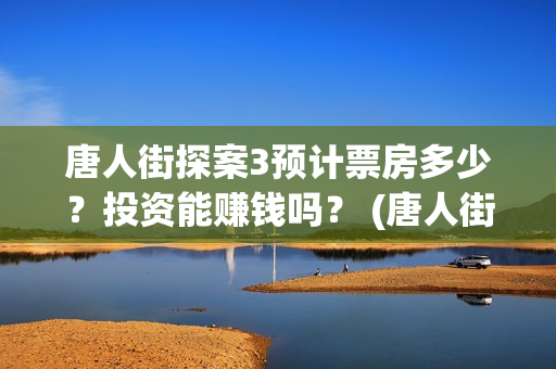 唐人街探案3预计票房多少？投资能赚钱吗？ (唐人街探案3bd)