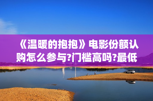 《温暖的抱抱》电影份额认购怎么参与?门槛高吗?最低多少能参与?(温暖的抱抱为什么禁了)