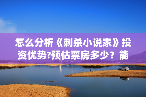 怎么分析《刺杀小说家》投资优势?预估票房多少？能否获得观众喜欢？(如何评价电影刺杀小说家)