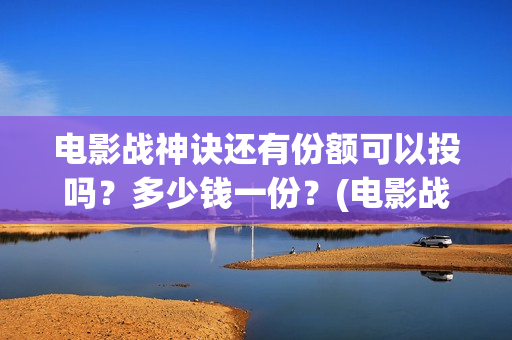 电影战神诀还有份额可以投吗？多少钱一份？(电影战神诀还有第二部吗)